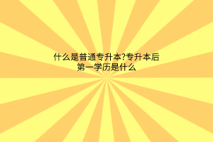 什么是普通专升本?专升本后第一学历是什么