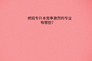 统招专升本竞争激烈的专业有哪些？