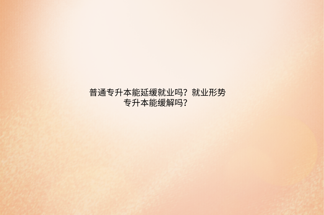 普通专升本能延缓就业吗？就业形势专升本能缓解吗？