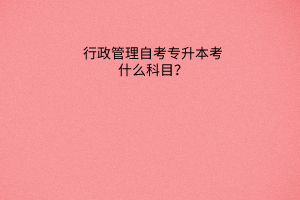 行政管理自考专升本考什么科目？
