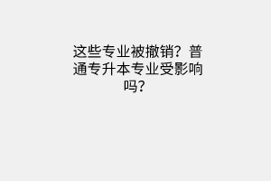 这些专业被撤销？普通专升本专业受影响吗？