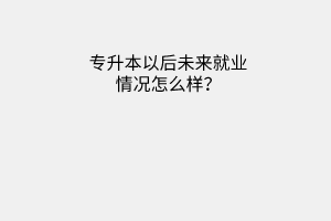 专升本以后未来就业情况怎么样？