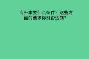 专升本要什么条件？这些方面的要求你能否达到？