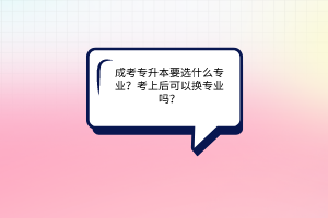 成考专升本要选什么专业？考上后可以换专业吗？