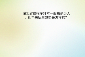 湖北省统招专升本一般招多少人，近年来招生趋势是怎样的？