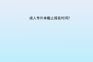 成人专升本截止报名时间？