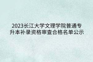 2023长江大学文理学院普通专升本补录资格审查合格名单公示