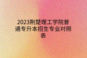 2023荆楚理工学院普通专升本招生专业对照表