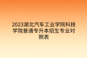 2023湖北汽车工业学院科技学院普通专升本招生专业对照表