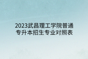 2023武昌理工学院普通专升本招生专业对照表