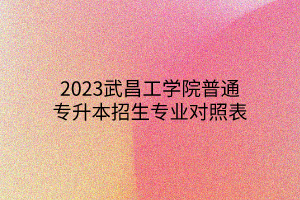 2023武昌工学院普通专升本招生专业对照表