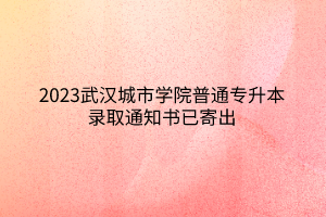 2023武汉城市学院普通专升本录取通知书已寄出