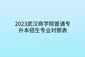 2023武汉商学院普通专升本招生专业对照表