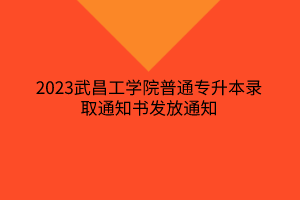 2023武昌工学院普通专升本录取通知书发放通知