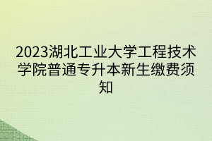 2023湖北工业大学工程技术学院普通专升本新生缴费须知