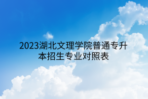 2023湖北文理学院普通专升本招生专业对照表