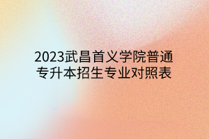 2023武昌首义学院普通专升本招生专业对照表