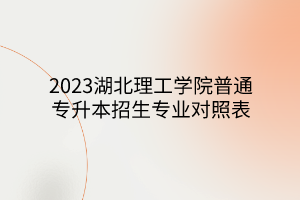 2023湖北理工学院普通专升本招生专业对照表