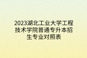 2023湖北工业大学工程技术学院普通专升本招生专业对照表