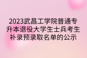 2023武昌工学院普通专升本退役大学生士兵考生补录预录取名单的公示