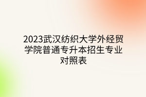 2023武汉纺织大学外经贸学院普通专升本招生专业对照表