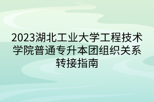 2023湖北工业大学工程技术学院普通专升本团组织关系转接指南