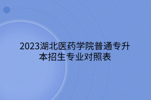 2023湖北医药学院普通专升本招生专业对照表