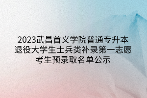 2023武昌首义学院普通专升本退役大学生士兵类补录第一志愿考生预录取名单公示