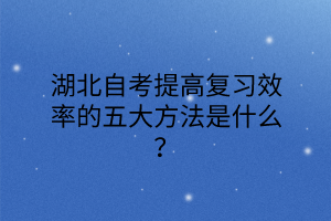 湖北自考提高复习效率的五大方法是什么？