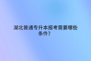 湖北普通专升本报考需要哪些条件？