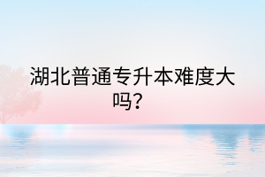 湖北普通专升本难度大吗？