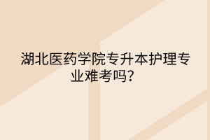 湖北医药学院专升本护理专业难考吗？