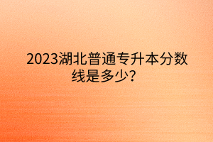 2023湖北普通专升本分数线是多少？