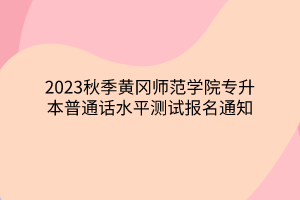 2023秋季黄冈师范学院专升本普通话水平测试报名通知