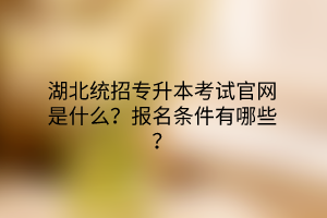 湖北统招专升本考试官网是什么？报名条件有哪些？