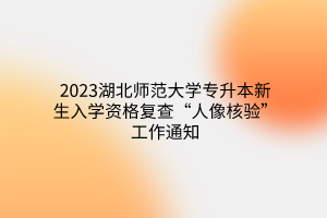 2023湖北师范大学专升本新生入学资格复查“人像核验”工作通知