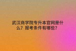 武汉商学院专升本官网是什么？报考条件有哪些？