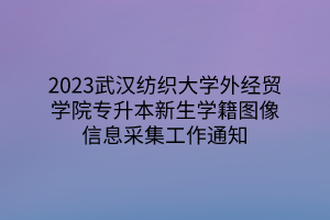 2023武汉纺织大学外经贸学院专升本新生学籍图像信息采集工作通知