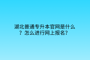 湖北普通专升本官网是什么？怎么进行网上报名？