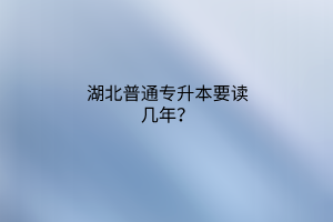 湖北普通专升本要读几年？