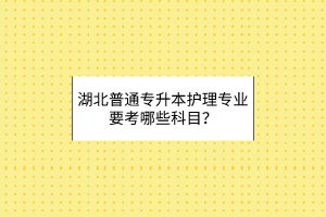 湖北普通专升本护理专业要考哪些科目？