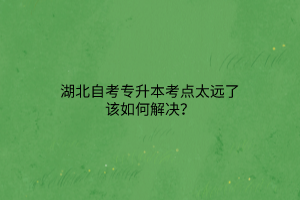 湖北自考专升本考点太远了该如何解决？