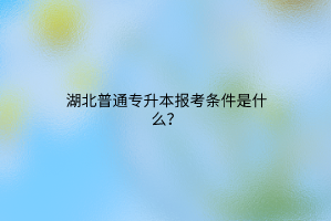 湖北普通专升本报考条件是什么？