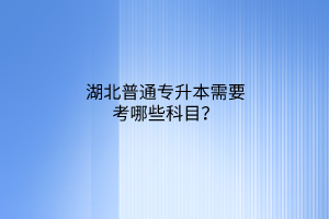 湖北普通专升本需要考哪些科目？