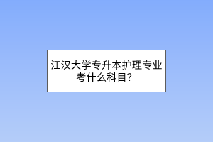 江汉大学专升本护理专业考什么科目？