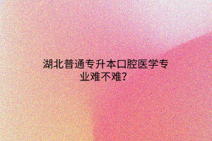 湖北普通专升本口腔医学专业难不难？