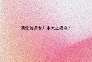 湖北普通专升本怎么报名？