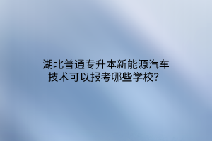 湖北普通专升本新能源汽车技术可以报考哪些学校？