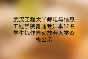 武汉工程大学邮电与信息工程学院普通专升本16名学生拟作自动放弃入学资格公示