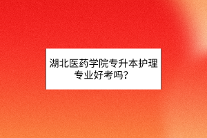 湖北医药学院专升本护理专业好考吗？